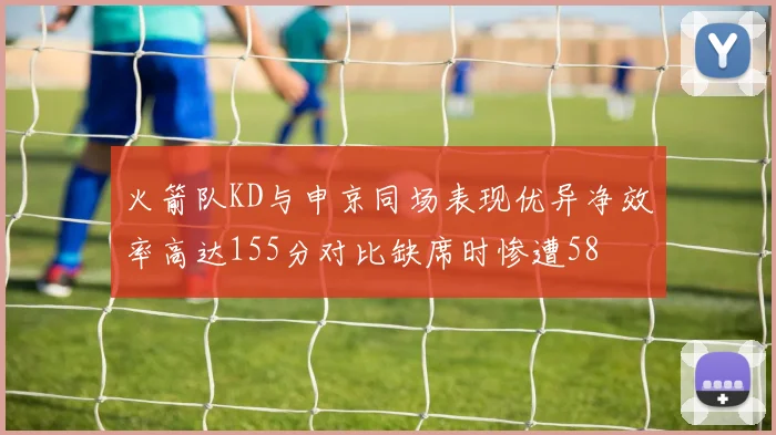 火箭队KD与申京同场表现优异净效率高达155分对比缺席时惨遭58