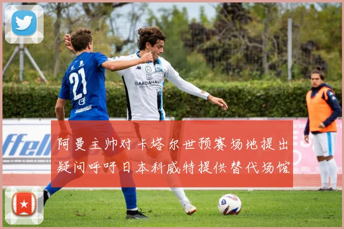 阿曼主帅对卡塔尔世预赛场地提出疑问呼吁日本科威特提供替代场馆