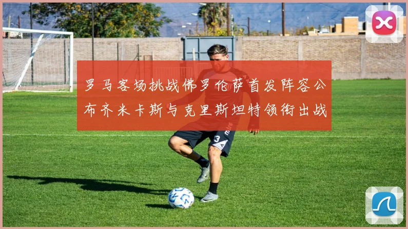 罗马客场挑战佛罗伦萨首发阵容公布齐米卡斯与克里斯坦特领衔出战