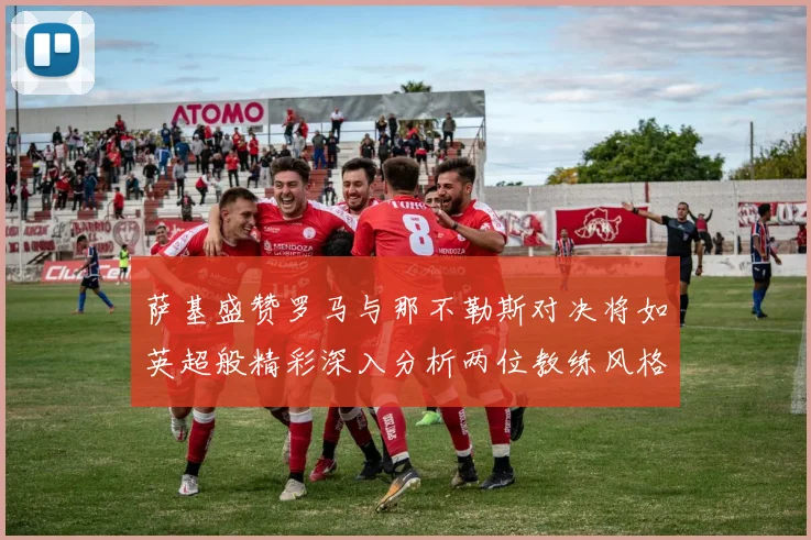 萨基盛赞罗马与那不勒斯对决将如英超般精彩深入分析两位教练风格