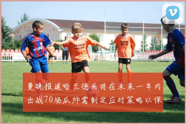 曼晚报道哈兰德或将在未来一年内出战70场瓜帅需制定应对策略以保护球员健康