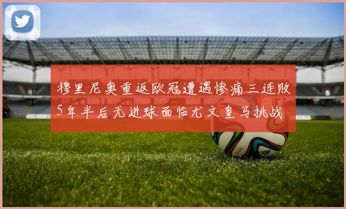 穆里尼奥重返欧冠遭遇惨痛三连败5年半后无进球面临尤文皇马挑战