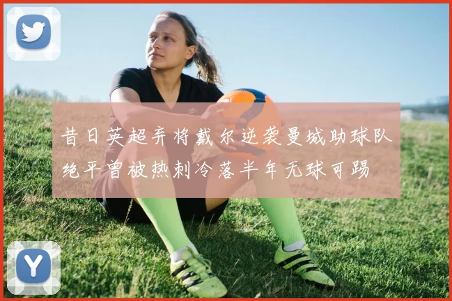 昔日英超弃将戴尔逆袭曼城助球队绝平曾被热刺冷落半年无球可踢