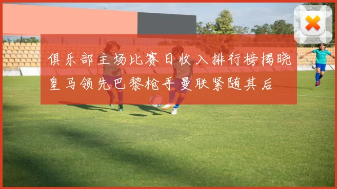 俱乐部主场比赛日收入排行榜揭晓皇马领先巴黎枪手曼联紧随其后
