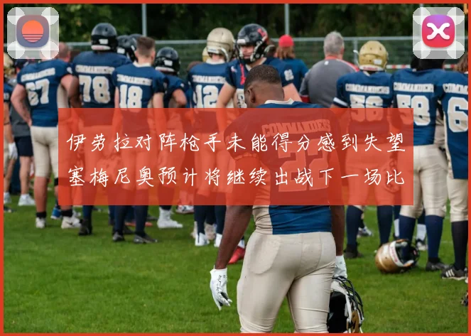 伊劳拉对阵枪手未能得分感到失望塞梅尼奥预计将继续出战下一场比赛