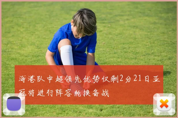 海港队中超领先优势仅剩2分21日亚冠将进行阵容轮换备战