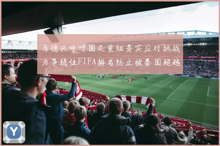 马德兴呼吁国足重组务实应对挑战力争稳住FIFA排名防止被泰国超越