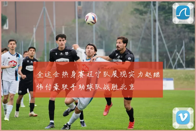 全运会热身赛辽宁队展现实力赵继伟付豪联手助球队战胜北京