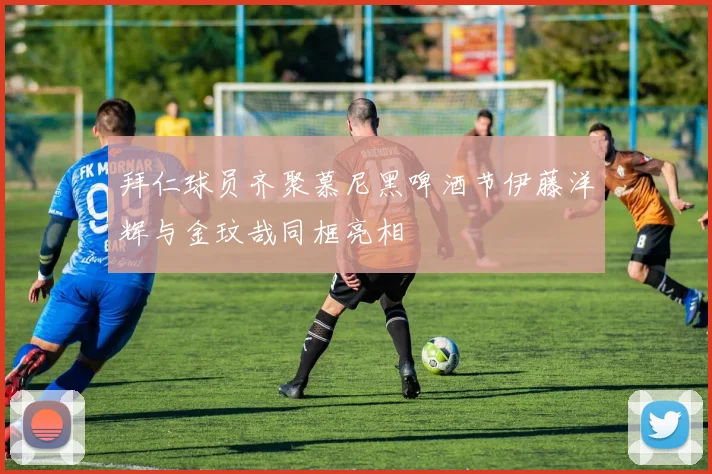 拜仁球员齐聚慕尼黑啤酒节伊藤洋辉与金玟哉同框亮相