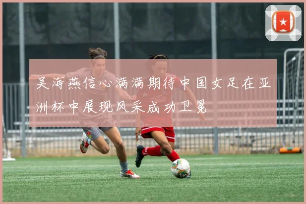 吴海燕信心满满期待中国女足在亚洲杯中展现风采成功卫冕