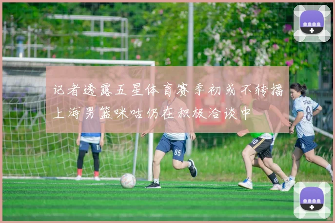 记者透露五星体育赛季初或不转播上海男篮咪咕仍在积极洽谈中