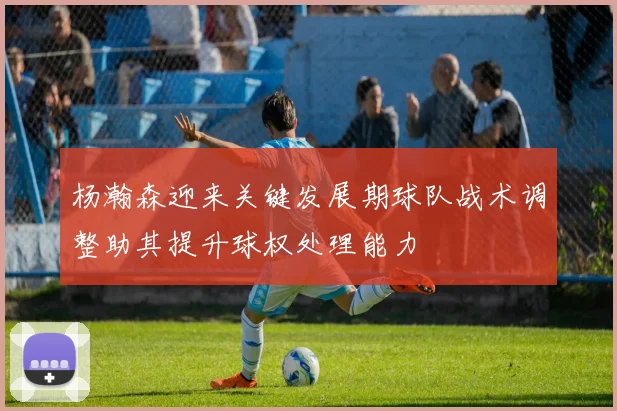 杨瀚森迎来关键发展期球队战术调整助其提升球权处理能力