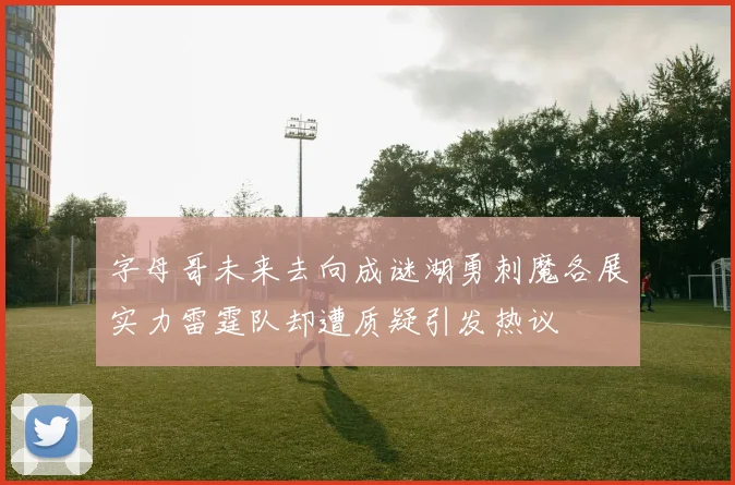 字母哥未来去向成谜湖勇刺魔各展实力雷霆队却遭质疑引发热议