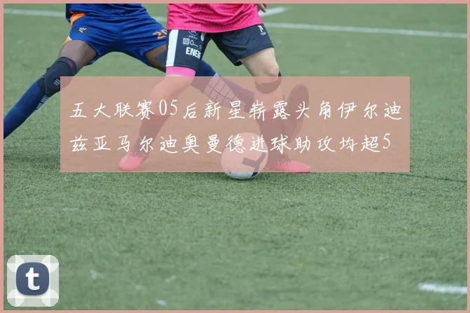 五大联赛05后新星崭露头角伊尔迪兹亚马尔迪奥曼德进球助攻均超5
