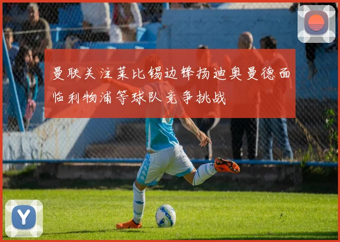 曼联关注莱比锡边锋扬迪奥曼德面临利物浦等球队竞争挑战
