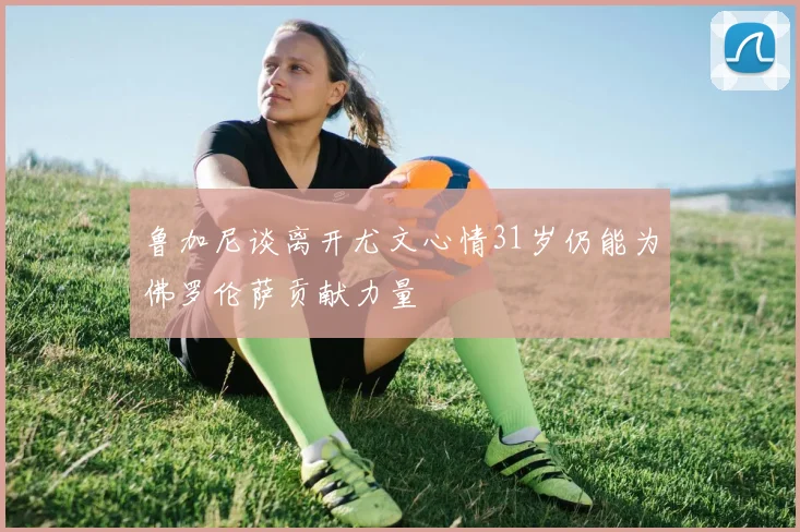 鲁加尼谈离开尤文心情31岁仍能为佛罗伦萨贡献力量